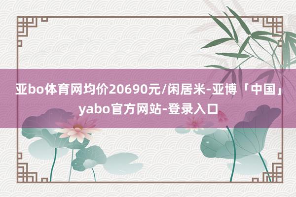 亚bo体育网均价20690元/闲居米-亚博「中国」yabo官方网站-登录入口