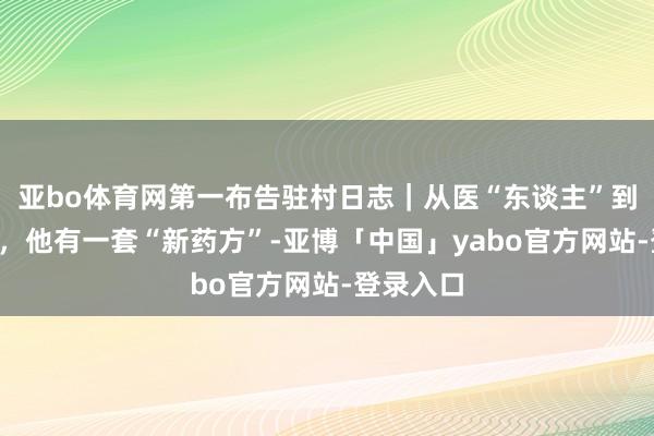 亚bo体育网第一布告驻村日志｜从医“东谈主”到医“村”，他有一套“新药方”-亚博「中国」yabo官方网站-登录入口