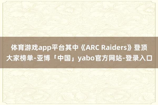 体育游戏app平台其中《ARC Raiders》登顶大家榜单-亚博「中国」yabo官方网站-登录入口