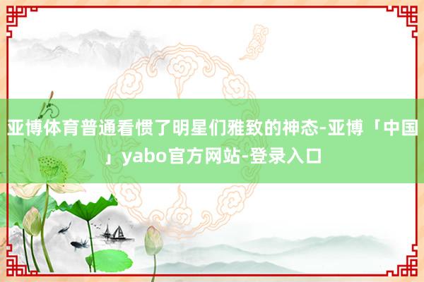 亚博体育普通看惯了明星们雅致的神态-亚博「中国」yabo官方网站-登录入口