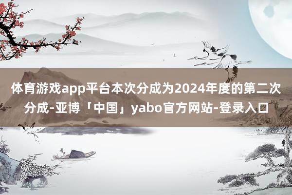 体育游戏app平台本次分成为2024年度的第二次分成-亚博「中国」yabo官方网站-登录入口