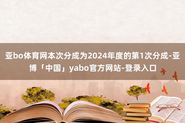 亚bo体育网本次分成为2024年度的第1次分成-亚博「中国」yabo官方网站-登录入口