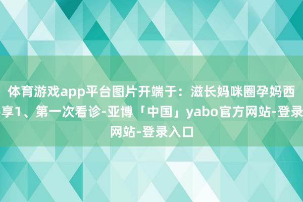 体育游戏app平台图片开端于：滋长妈咪圈孕妈西宾共享1、第一次看诊-亚博「中国」yabo官方网站-登录入口