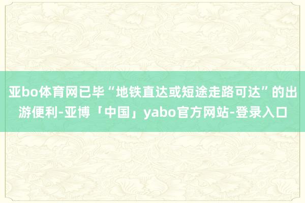 亚bo体育网已毕“地铁直达或短途走路可达”的出游便利-亚博「中国」yabo官方网站-登录入口
