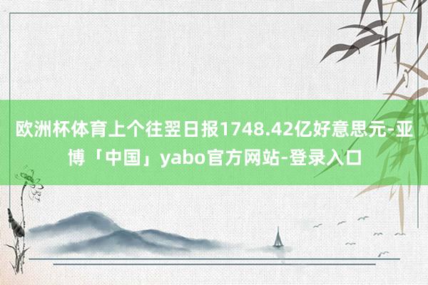 欧洲杯体育上个往翌日报1748.42亿好意思元-亚博「中国」yabo官方网站-登录入口