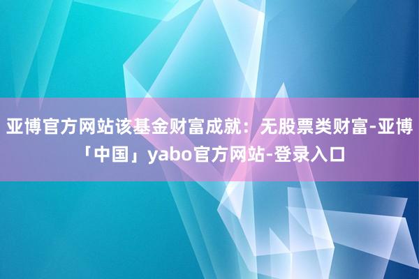 亚博官方网站该基金财富成就：无股票类财富-亚博「中国」yabo官方网站-登录入口