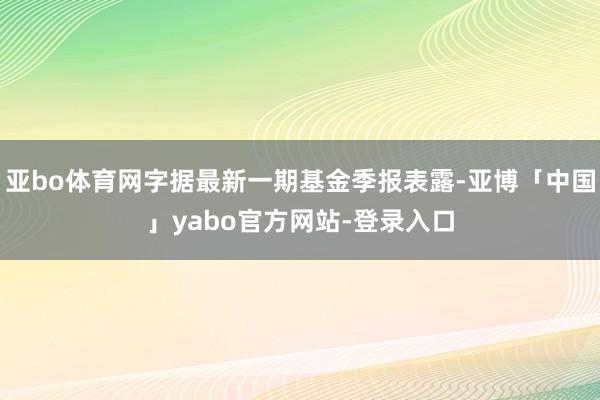 亚bo体育网字据最新一期基金季报表露-亚博「中国」yabo官方网站-登录入口