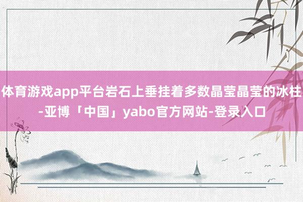 体育游戏app平台岩石上垂挂着多数晶莹晶莹的冰柱-亚博「中国」yabo官方网站-登录入口