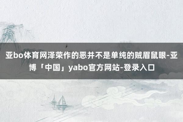 亚bo体育网泽荣作的恶并不是单纯的贼眉鼠眼-亚博「中国」yabo官方网站-登录入口
