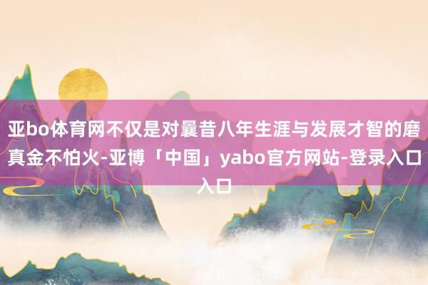 亚bo体育网不仅是对曩昔八年生涯与发展才智的磨真金不怕火-亚博「中国」yabo官方网站-登录入口