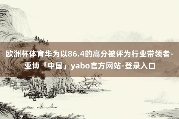 欧洲杯体育华为以86.4的高分被评为行业带领者-亚博「中国」yabo官方网站-登录入口