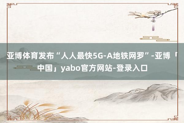 亚博体育发布“人人最快5G-A地铁网罗”-亚博「中国」yabo官方网站-登录入口