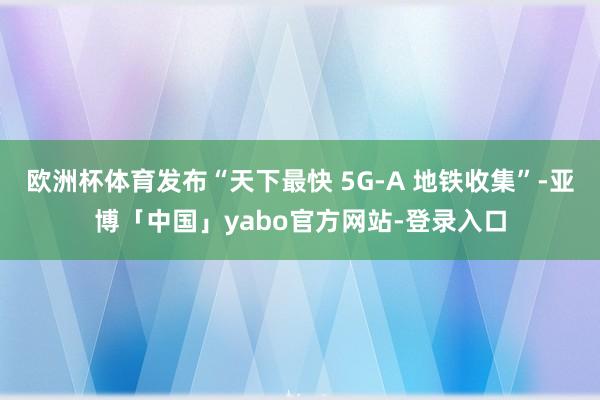 欧洲杯体育发布“天下最快 5G-A 地铁收集”-亚博「中国」yabo官方网站-登录入口