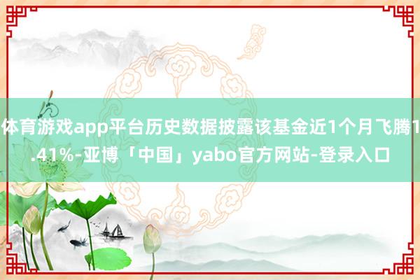 体育游戏app平台历史数据披露该基金近1个月飞腾1.41%-亚博「中国」yabo官方网站-登录入口