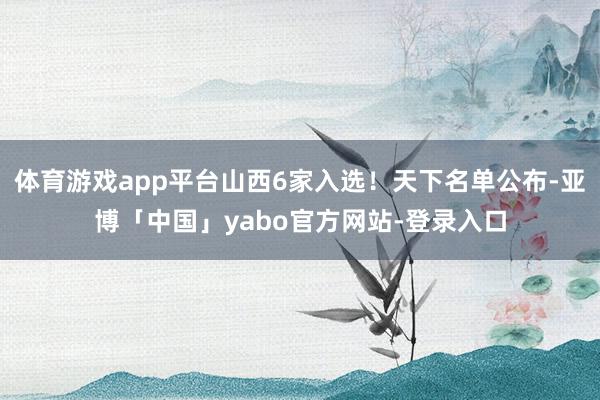 体育游戏app平台山西6家入选！天下名单公布-亚博「中国」yabo官方网站-登录入口