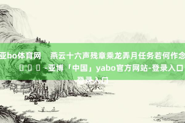亚bo体育网    燕云十六声残章乘龙弄月任务若何作念        			-亚博「中国」yabo官方网站-登录入口