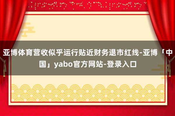 亚博体育营收似乎运行贴近财务退市红线-亚博「中国」yabo官方网站-登录入口