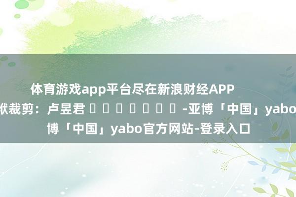 体育游戏app平台尽在新浪财经APP            						包袱裁剪：卢昱君 							-亚博「中国」yabo官方网站-登录入口