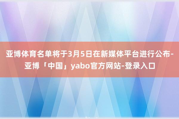 亚博体育名单将于3月5日在新媒体平台进行公布-亚博「中国」yabo官方网站-登录入口