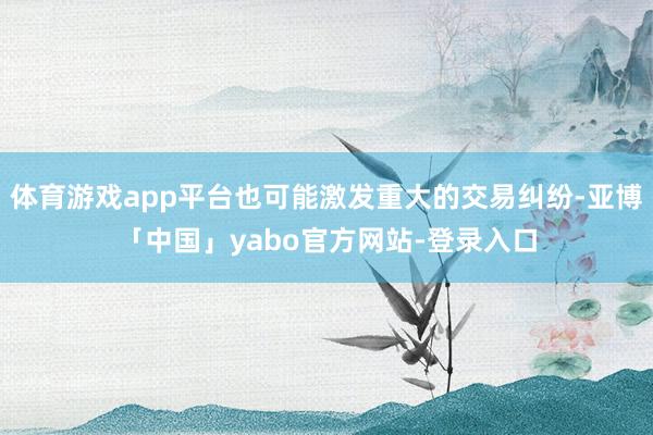 体育游戏app平台也可能激发重大的交易纠纷-亚博「中国」yabo官方网站-登录入口