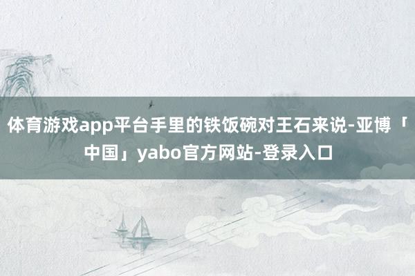 体育游戏app平台手里的铁饭碗对王石来说-亚博「中国」yabo官方网站-登录入口