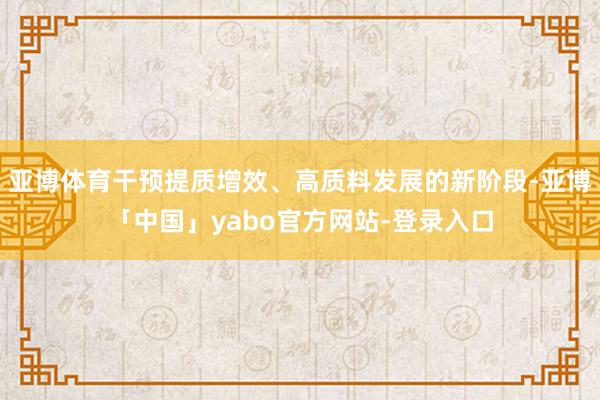 亚博体育干预提质增效、高质料发展的新阶段-亚博「中国」yabo官方网站-登录入口