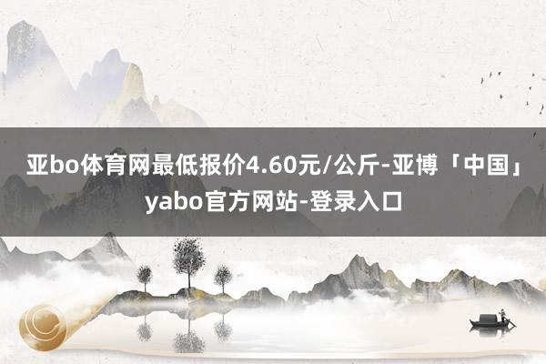 亚bo体育网最低报价4.60元/公斤-亚博「中国」yabo官方网站-登录入口