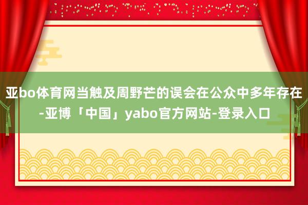 亚bo体育网当触及周野芒的误会在公众中多年存在-亚博「中国」yabo官方网站-登录入口