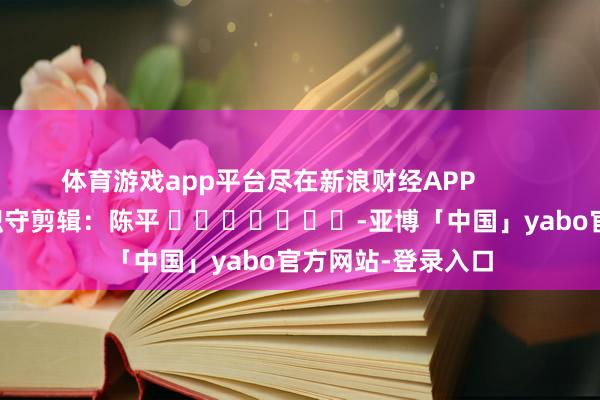 体育游戏app平台尽在新浪财经APP            						职守剪辑：陈平 							-亚博「中国」yabo官方网站-登录入口