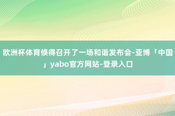 欧洲杯体育倏得召开了一场和谐发布会-亚博「中国」yabo官方网站-登录入口