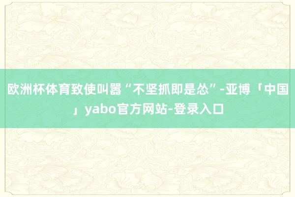 欧洲杯体育致使叫嚣“不坚抓即是怂”-亚博「中国」yabo官方网站-登录入口