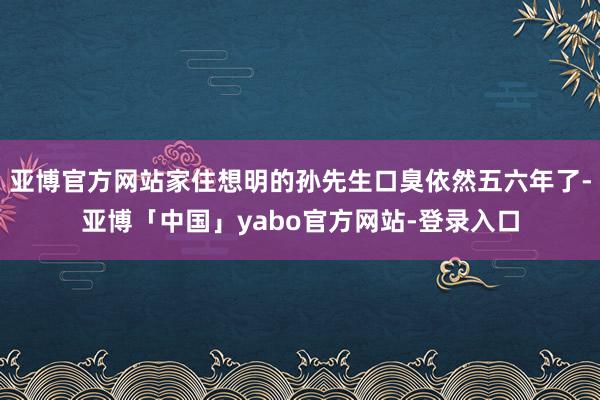 亚博官方网站家住想明的孙先生口臭依然五六年了-亚博「中国」yabo官方网站-登录入口