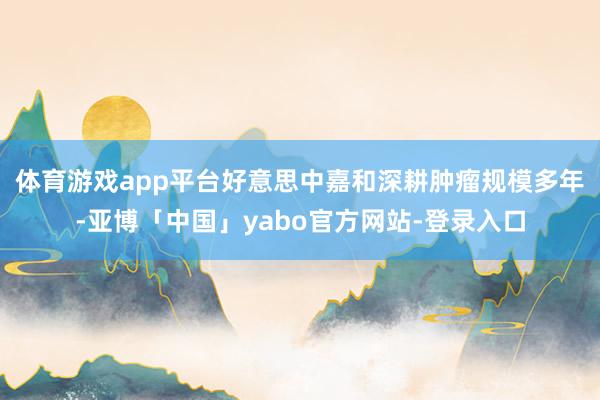 体育游戏app平台　　好意思中嘉和深耕肿瘤规模多年-亚博「中国」yabo官方网站-登录入口