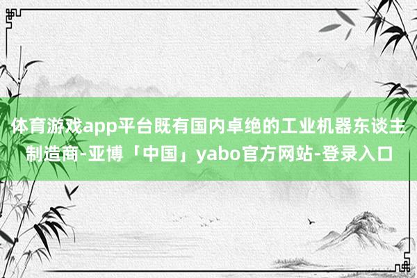 体育游戏app平台既有国内卓绝的工业机器东谈主制造商-亚博「中国」yabo官方网站-登录入口