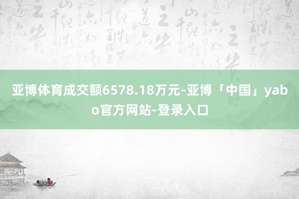 亚博体育成交额6578.18万元-亚博「中国」yabo官方网站-登录入口