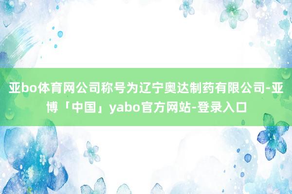 亚bo体育网公司称号为辽宁奥达制药有限公司-亚博「中国」yabo官方网站-登录入口