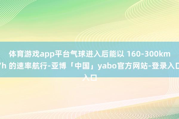 体育游戏app平台气球进入后能以 160-300km/h 的速率航行-亚博「中国」yabo官方网站-登录入口