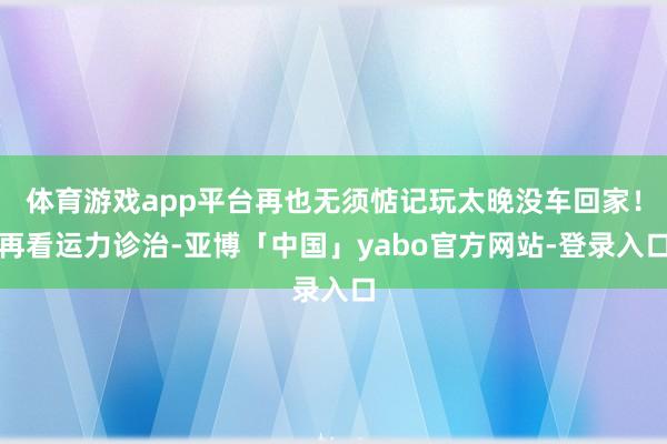 体育游戏app平台再也无须惦记玩太晚没车回家！再看运力诊治-亚博「中国」yabo官方网站-登录入口