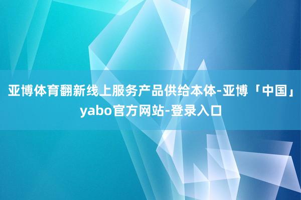 亚博体育翻新线上服务产品供给本体-亚博「中国」yabo官方网站-登录入口