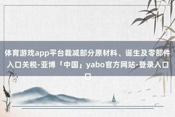 体育游戏app平台裁减部分原材料、诞生及零部件入口关税-亚博「中国」yabo官方网站-登录入口