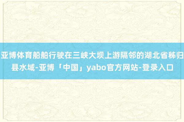 亚博体育船舶行驶在三峡大坝上游隔邻的湖北省秭归县水域-亚博「中国」yabo官方网站-登录入口