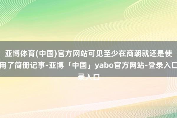 亚博体育(中国)官方网站可见至少在商朝就还是使用了简册记事-亚博「中国」yabo官方网站-登录入口