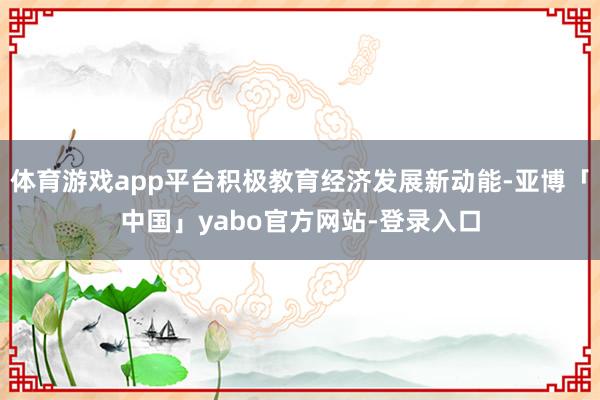 体育游戏app平台积极教育经济发展新动能-亚博「中国」yabo官方网站-登录入口