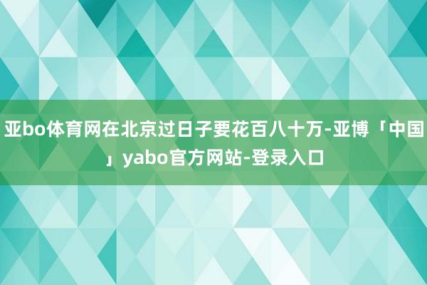 亚bo体育网在北京过日子要花百八十万-亚博「中国」yabo官方网站-登录入口