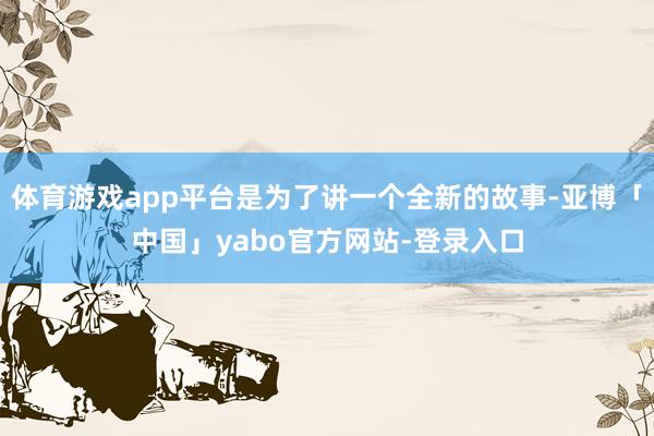 体育游戏app平台是为了讲一个全新的故事-亚博「中国」yabo官方网站-登录入口