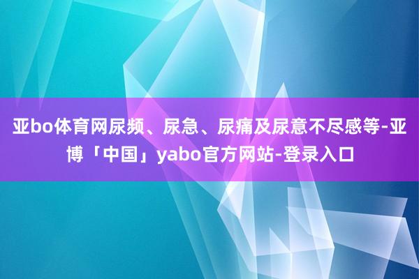 亚bo体育网尿频、尿急、尿痛及尿意不尽感等-亚博「中国」yabo官方网站-登录入口
