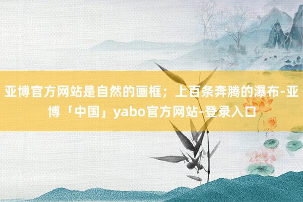 亚博官方网站是自然的画框；上百条奔腾的瀑布-亚博「中国」yabo官方网站-登录入口