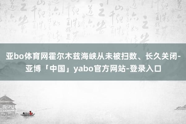 亚bo体育网霍尔木兹海峡从未被扫数、长久关闭-亚博「中国」yabo官方网站-登录入口