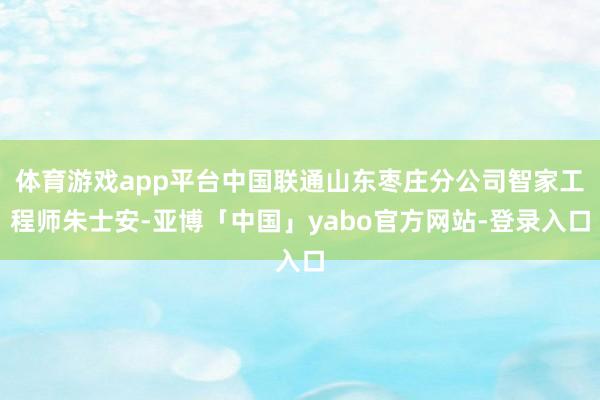体育游戏app平台中国联通山东枣庄分公司智家工程师朱士安-亚博「中国」yabo官方网站-登录入口