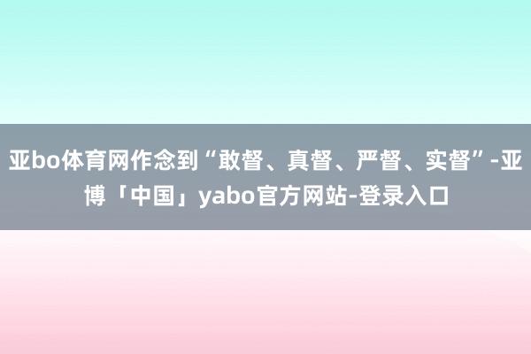 亚bo体育网作念到“敢督、真督、严督、实督”-亚博「中国」yabo官方网站-登录入口